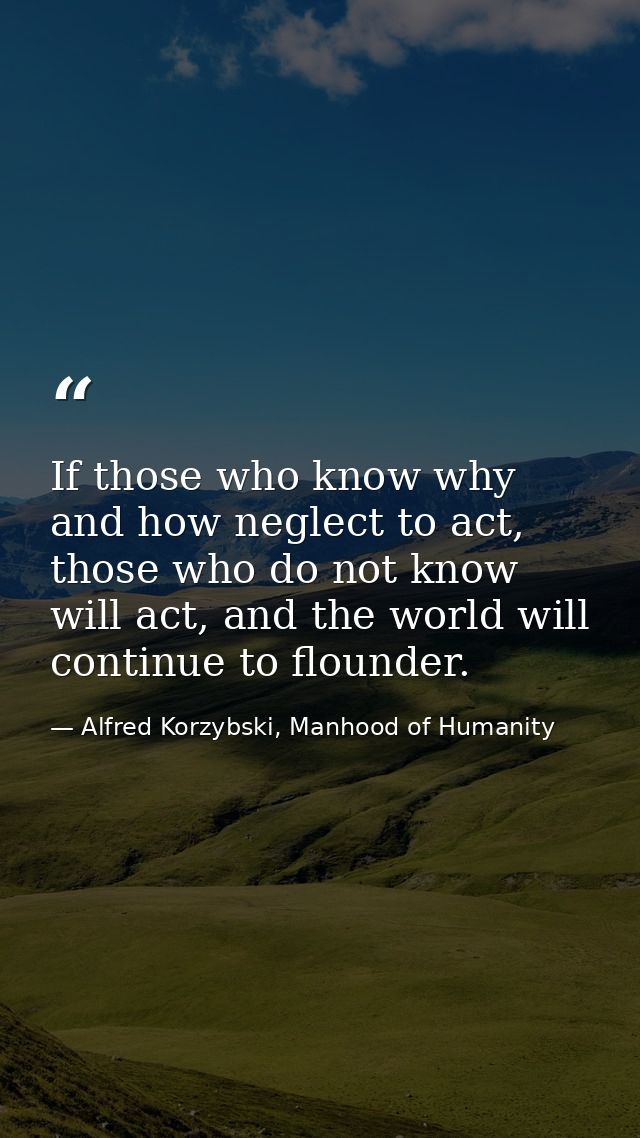 If those who know why and how neglect to act, those who do not know will act, and the world will continue to flounder. — Alfred Korzybski, Manhood of Humanity