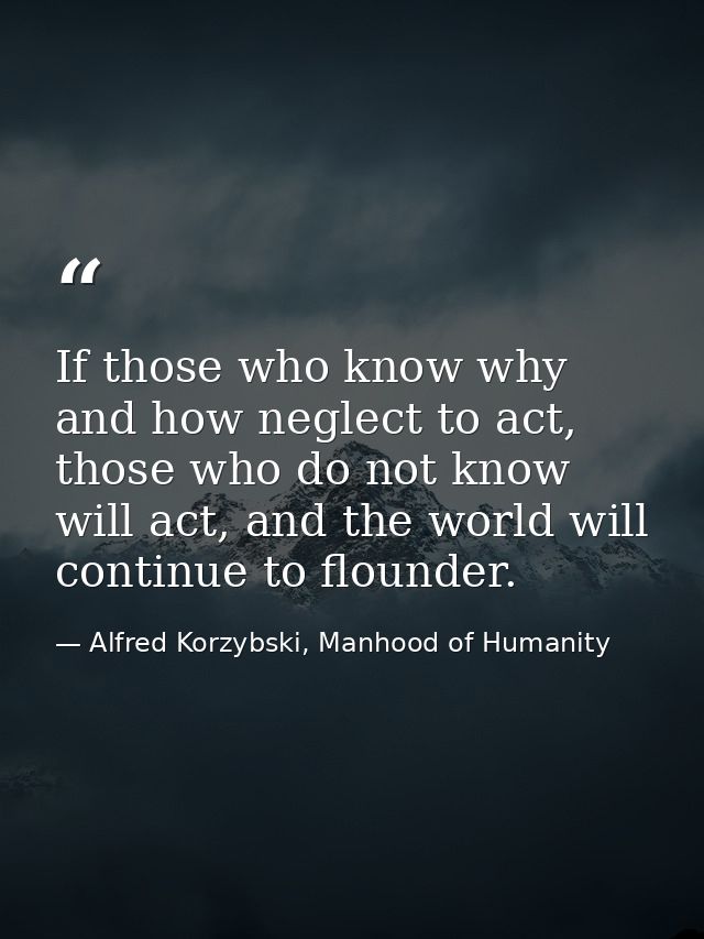 If those who know why and how neglect to act, those who do not know will act, and the world will continue to flounder. — Alfred Korzybski, Manhood of Humanity