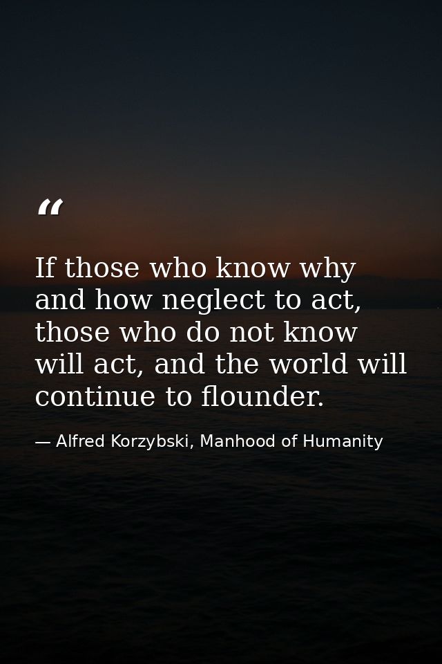 If those who know why and how neglect to act, those who do not know will act, and the world will continue to flounder. — Alfred Korzybski, Manhood of Humanity