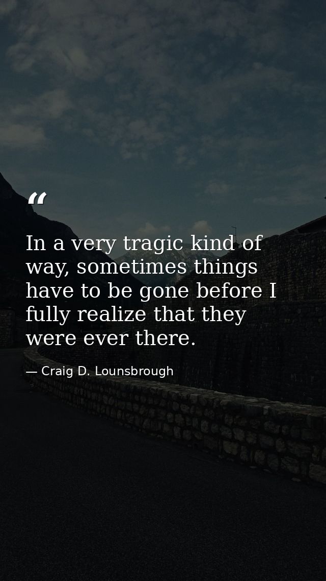 In a very tragic kind of way, sometimes things have to be gone before I fully realize that they were ever there. — Craig D. Lounsbrough