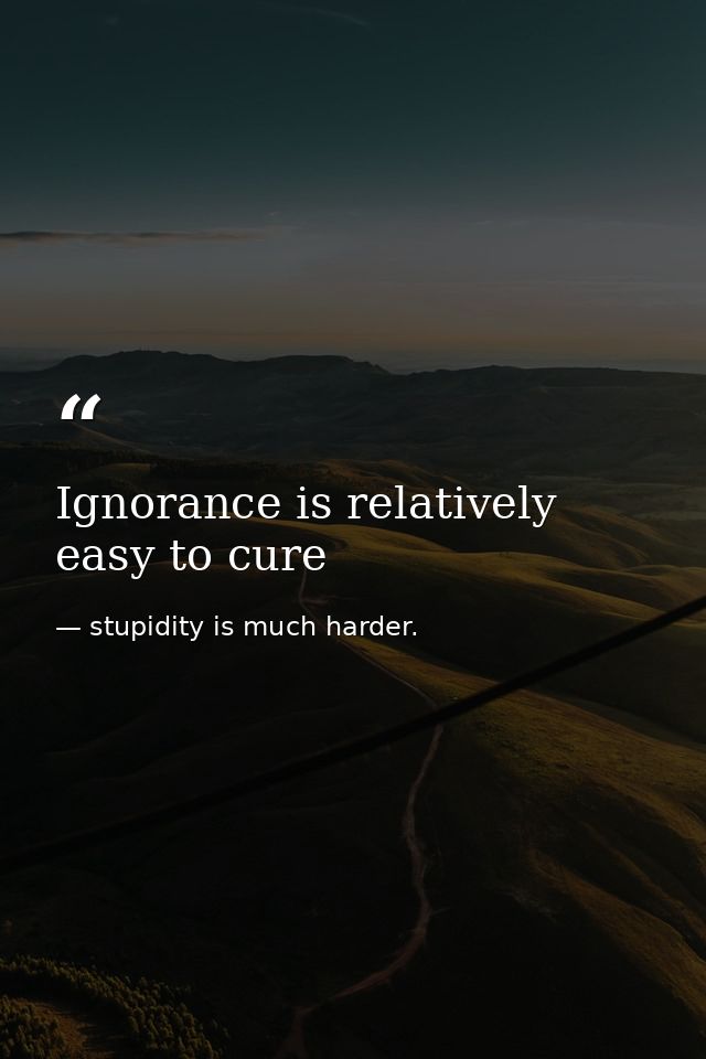 Ignorance is relatively easy to cure — stupidity is much harder.