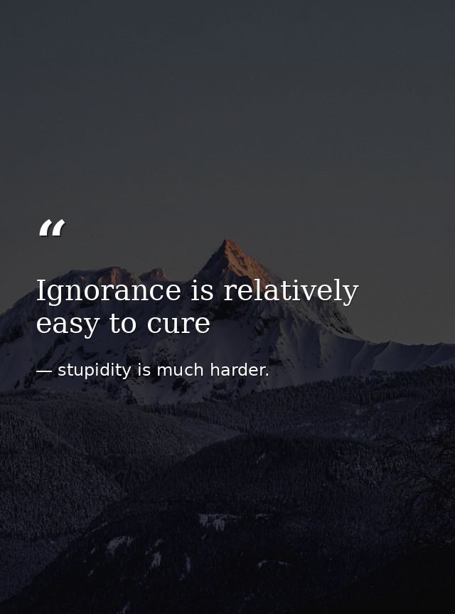 Ignorance is relatively easy to cure — stupidity is much harder.