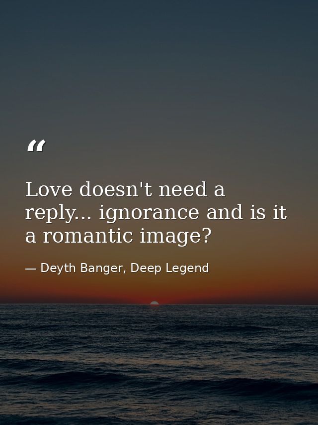 Love doesn't need a reply... ignorance and is it a romantic image? — Deyth Banger, Deep Legend
