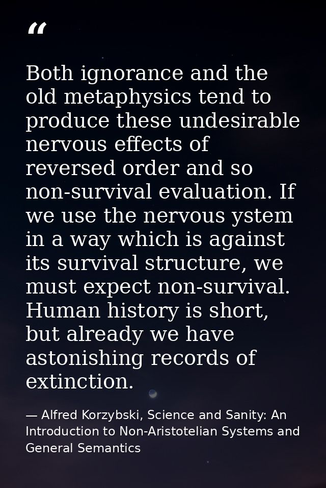 Both ignorance and the old metaphysics tend to produce these undesirable nervous effects of reversed order and so non-su — Alfred Korzybski, Science and Sanity: An Introduction to Non-Aristotelian Systems and General Semantics