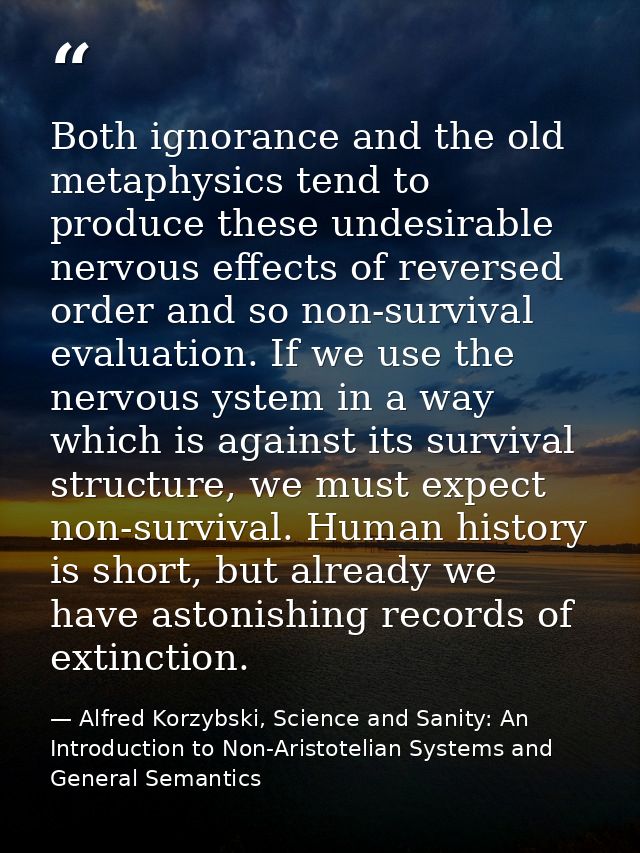 Both ignorance and the old metaphysics tend to produce these undesirable nervous effects of reversed order and so non-su — Alfred Korzybski, Science and Sanity: An Introduction to Non-Aristotelian Systems and General Semantics