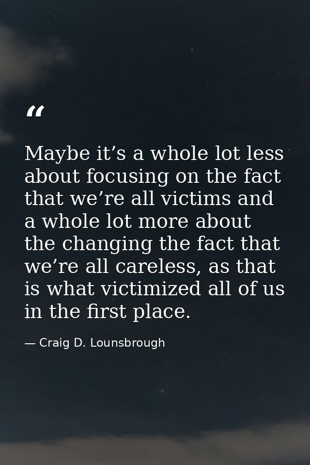 Maybe it’s a whole lot less about focusing on the fact that we’re all victims and a whole lot more about the changing th — Craig D. Lounsbrough