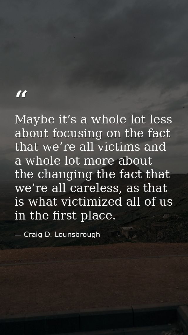 Maybe it’s a whole lot less about focusing on the fact that we’re all victims and a whole lot more about the changing th — Craig D. Lounsbrough