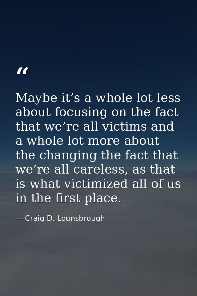 Maybe it’s a whole lot less about focusing on the fact that we’re all victims and a whole lot more about the changing th — Craig D. Lounsbrough
