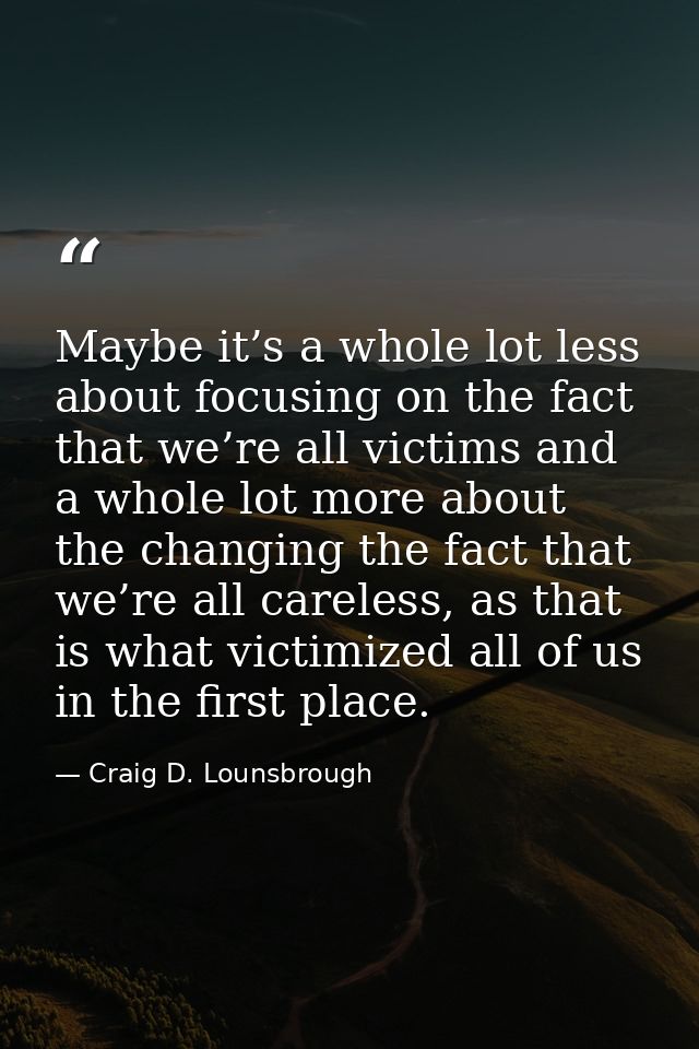 Maybe it’s a whole lot less about focusing on the fact that we’re all victims and a whole lot more about the changing th — Craig D. Lounsbrough