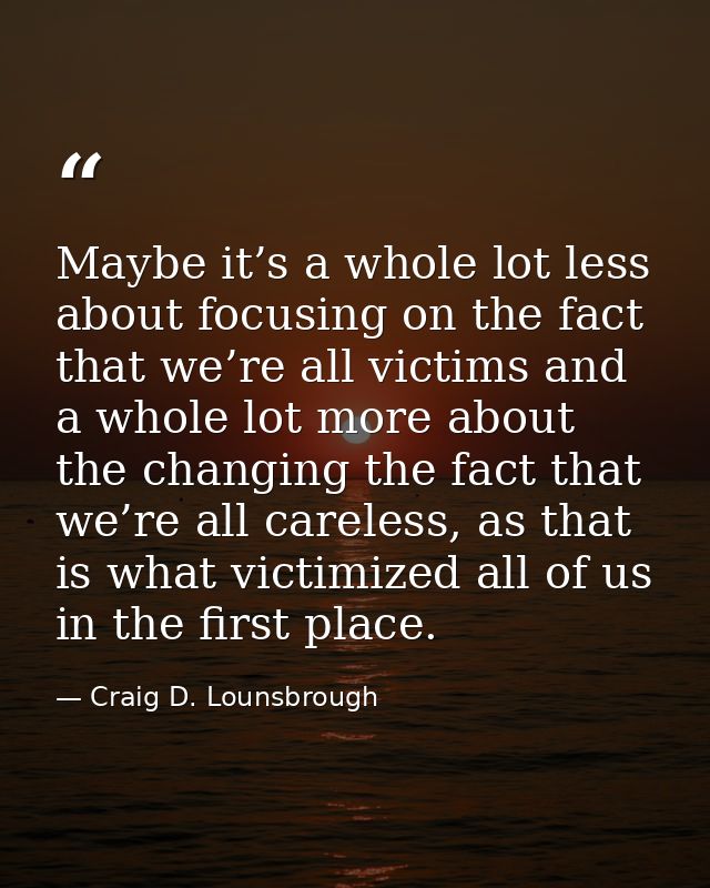 Maybe it’s a whole lot less about focusing on the fact that we’re all victims and a whole lot more about the changing th — Craig D. Lounsbrough