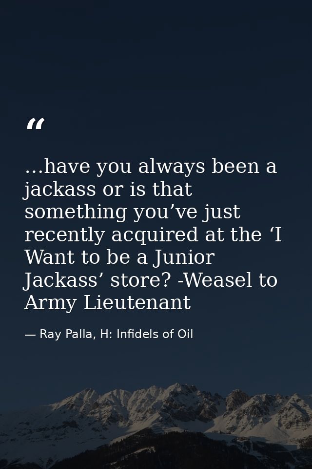 …have you always been a jackass or is that something you’ve just recently acquired at the ‘I Want to be a Junior Jackass — Ray Palla, H: Infidels of Oil