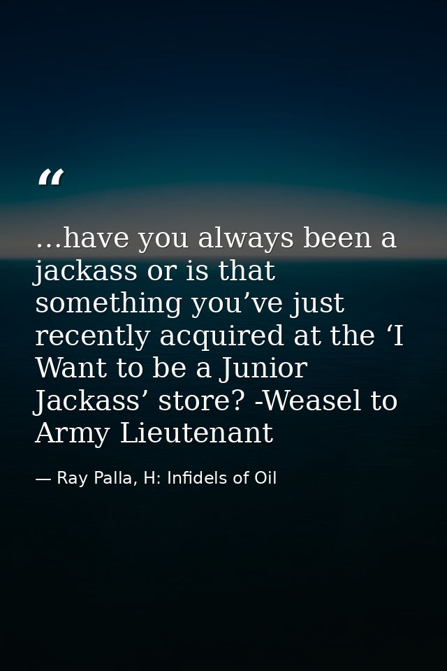 …have you always been a jackass or is that something you’ve just recently acquired at the ‘I Want to be a Junior Jackass — Ray Palla, H: Infidels of Oil