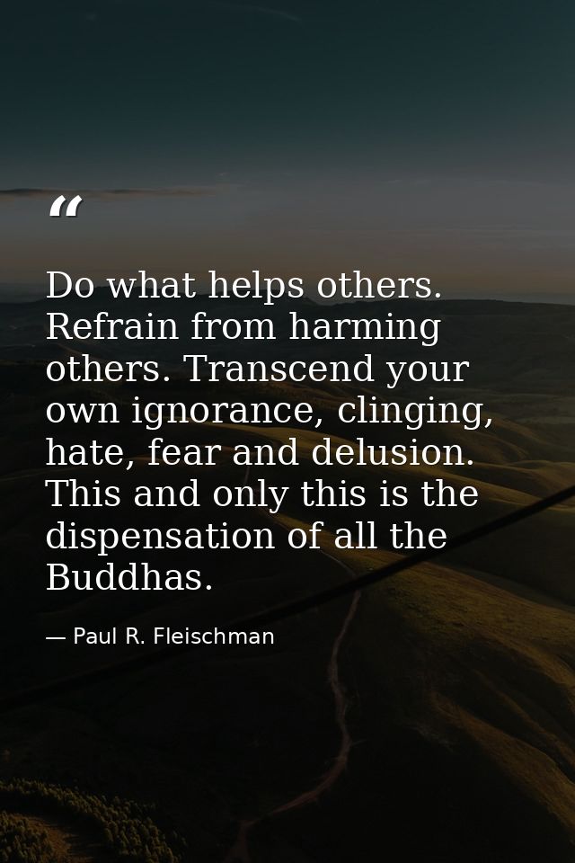 Do what helps others. Refrain from harming others. Transcend your own ignorance, clinging, hate, fear and delusion. This — Paul R. Fleischman