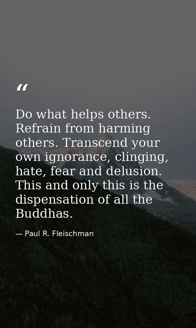 Do what helps others. Refrain from harming others. Transcend your own ignorance, clinging, hate, fear and delusion. This — Paul R. Fleischman