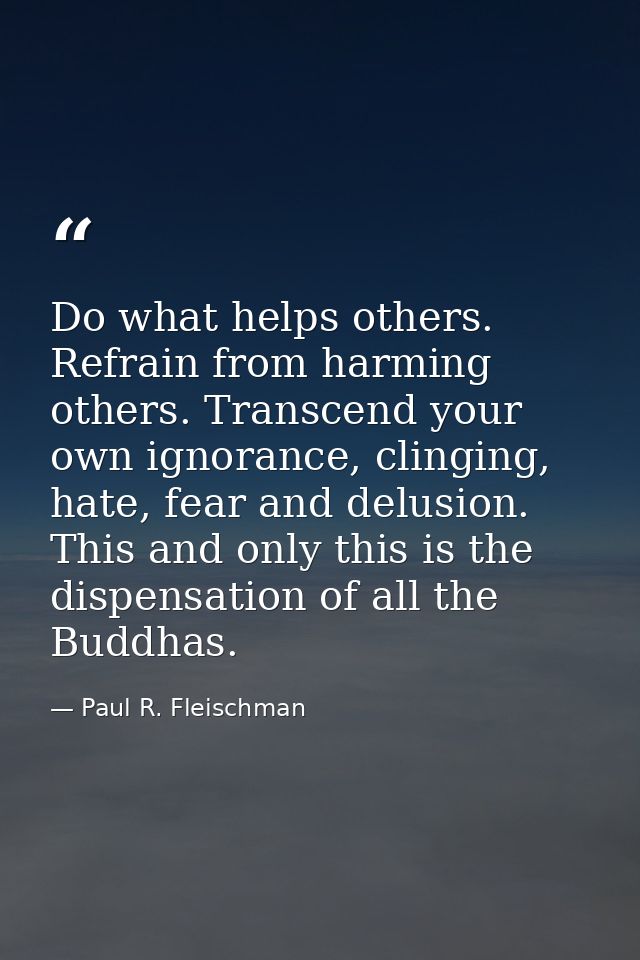 Do what helps others. Refrain from harming others. Transcend your own ignorance, clinging, hate, fear and delusion. This — Paul R. Fleischman