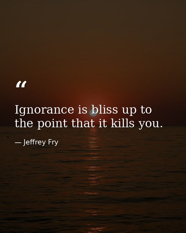 Ignorance is bliss up to the point that it kills you. — Jeffrey Fry