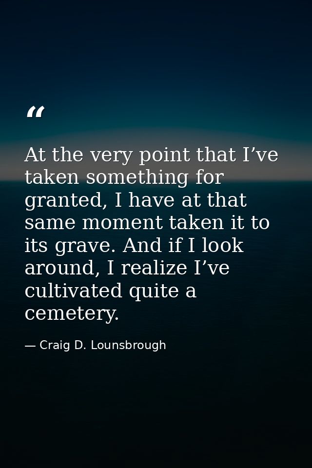 At the very point that I’ve taken something for granted, I have at that same moment taken it to its grave. And if I look — Craig D. Lounsbrough