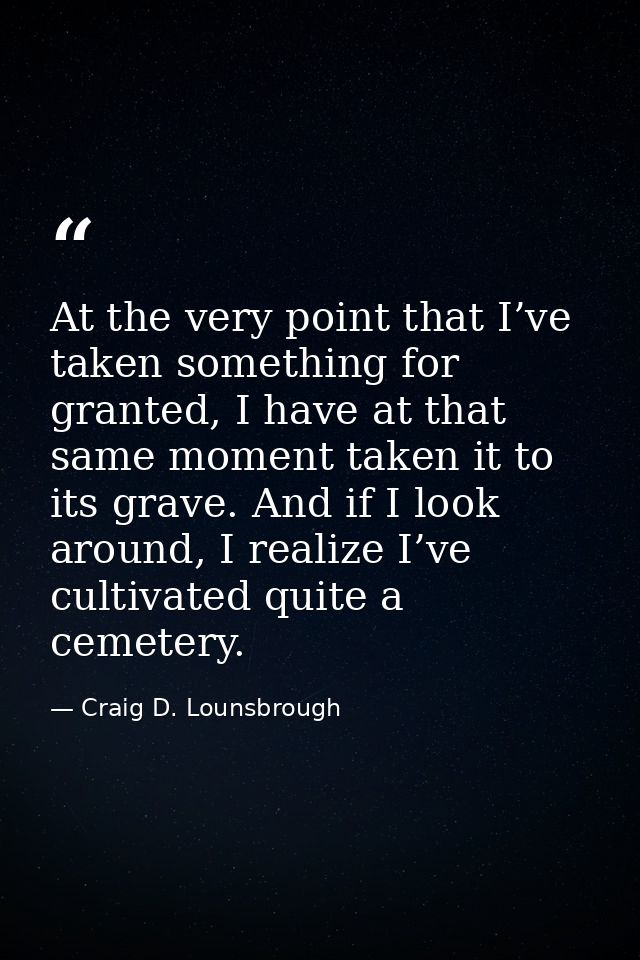 At the very point that I’ve taken something for granted, I have at that same moment taken it to its grave. And if I look — Craig D. Lounsbrough