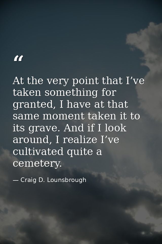 At the very point that I’ve taken something for granted, I have at that same moment taken it to its grave. And if I look — Craig D. Lounsbrough