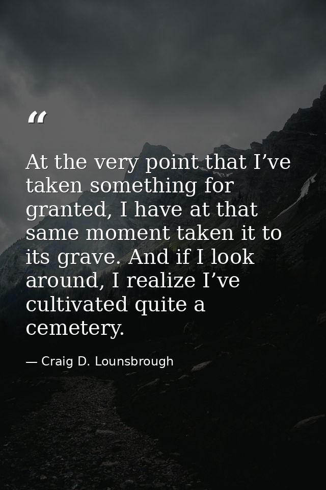 At the very point that I’ve taken something for granted, I have at that same moment taken it to its grave. And if I look — Craig D. Lounsbrough