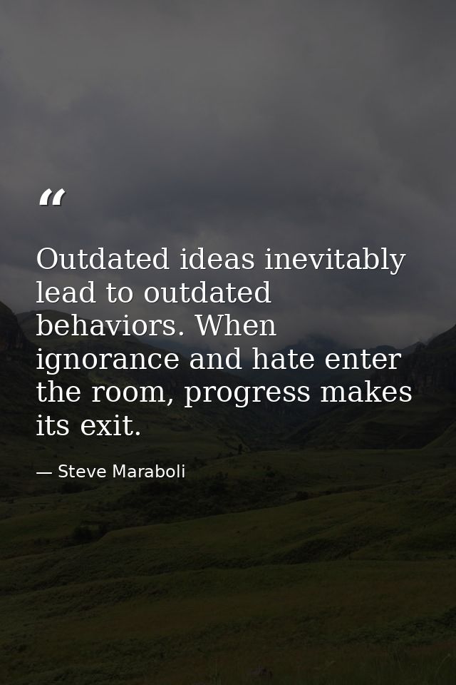 Outdated ideas inevitably lead to outdated behaviors. When ignorance and hate enter the room, progress makes its exit. — Steve Maraboli