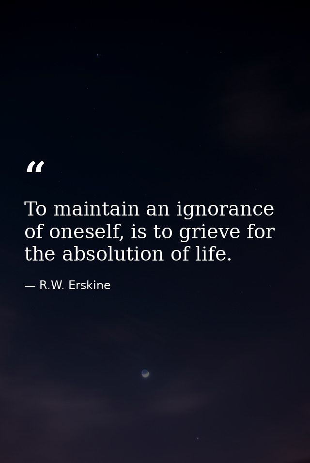 To maintain an ignorance of oneself, is to grieve for the absolution of life. — R.W. Erskine