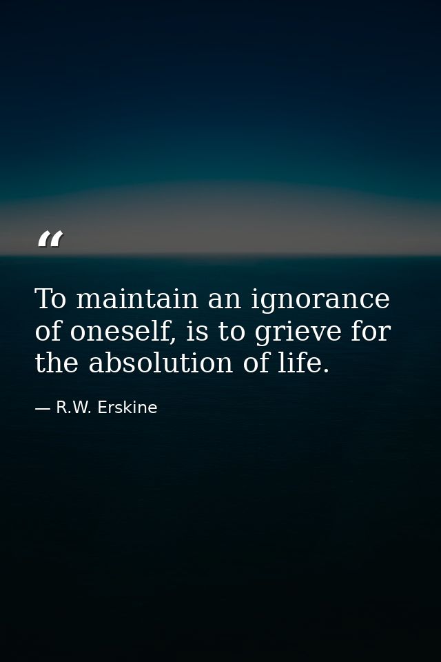 To maintain an ignorance of oneself, is to grieve for the absolution of life. — R.W. Erskine