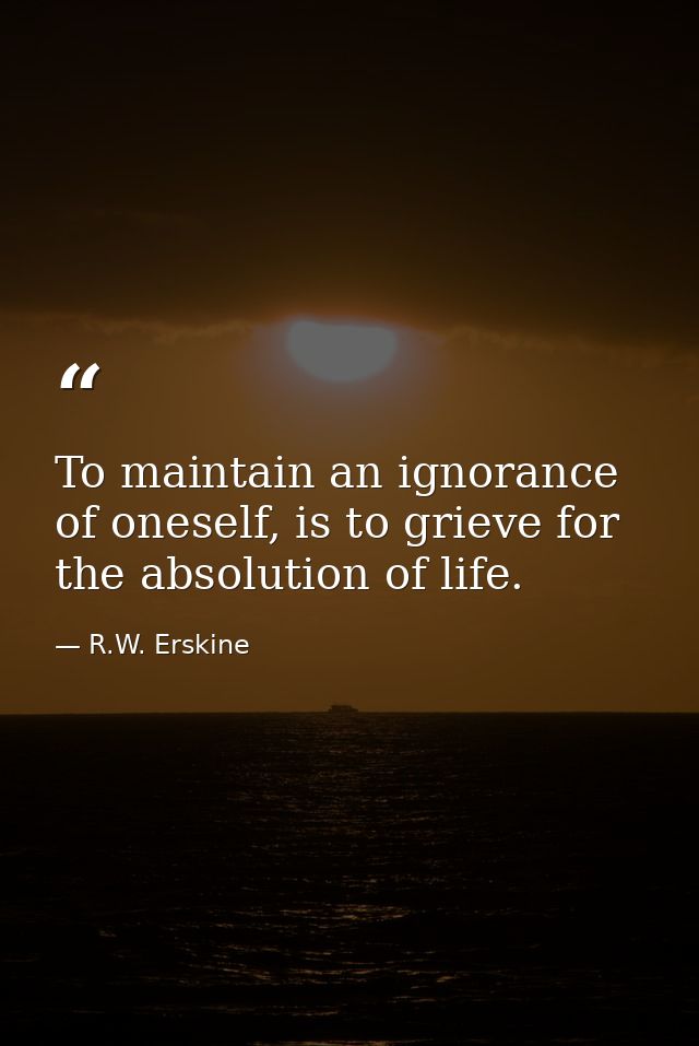 To maintain an ignorance of oneself, is to grieve for the absolution of life. — R.W. Erskine