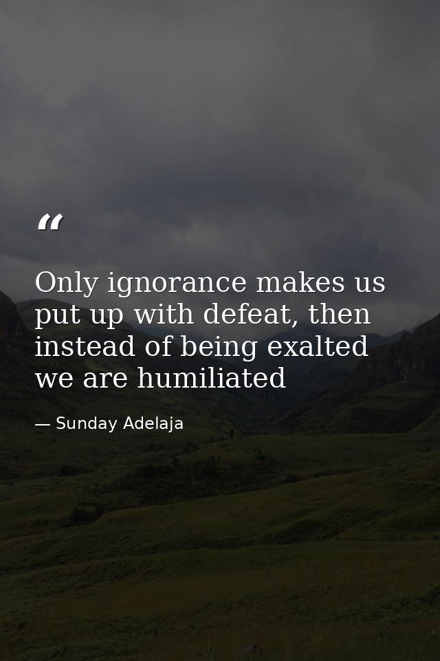 Only ignorance makes us put up with defeat, then instead of being exalted we are humiliated — Sunday Adelaja