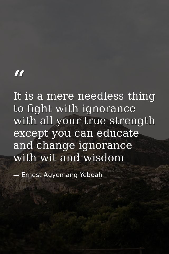 It is a mere needless thing to fight with ignorance with all your true strength except you can educate and change ignora — Ernest Agyemang Yeboah