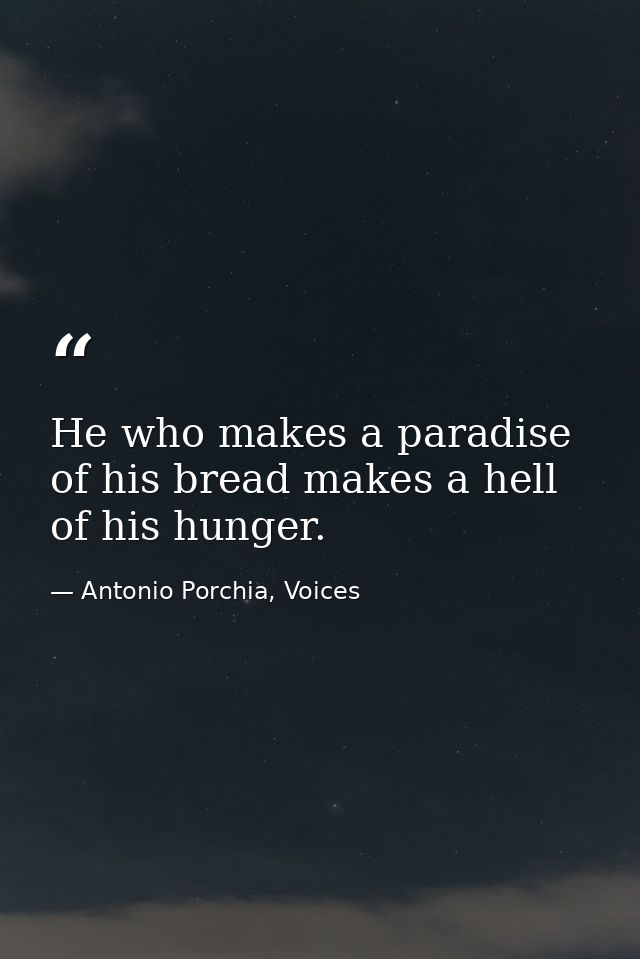 He who makes a paradise of his bread makes a hell of his hunger. — Antonio Porchia, Voices