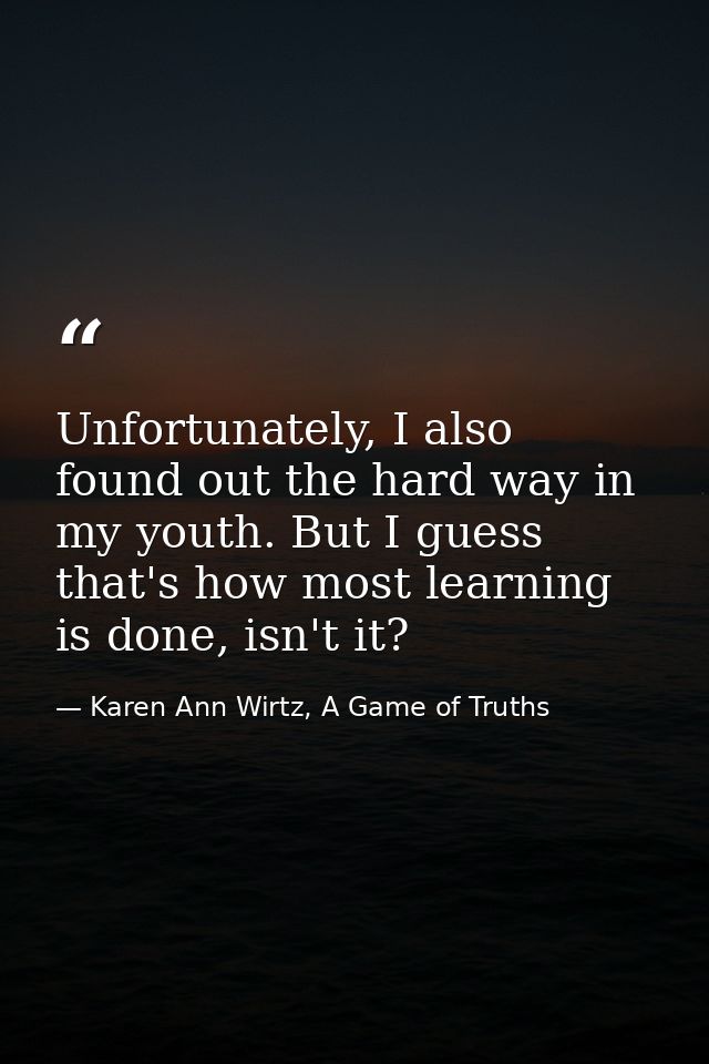Unfortunately, I also found out the hard way in my youth. But I guess that's how most learning is done, isn't it? — Karen Ann Wirtz, A Game of Truths