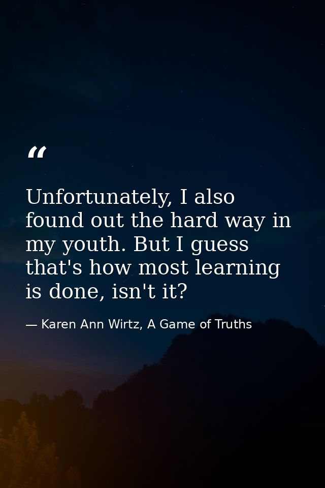 Unfortunately, I also found out the hard way in my youth. But I guess that's how most learning is done, isn't it? — Karen Ann Wirtz, A Game of Truths