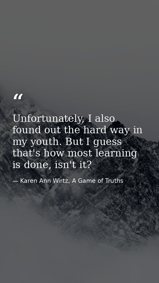 Unfortunately, I also found out the hard way in my youth. But I guess that's how most learning is done, isn't it? — Karen Ann Wirtz, A Game of Truths