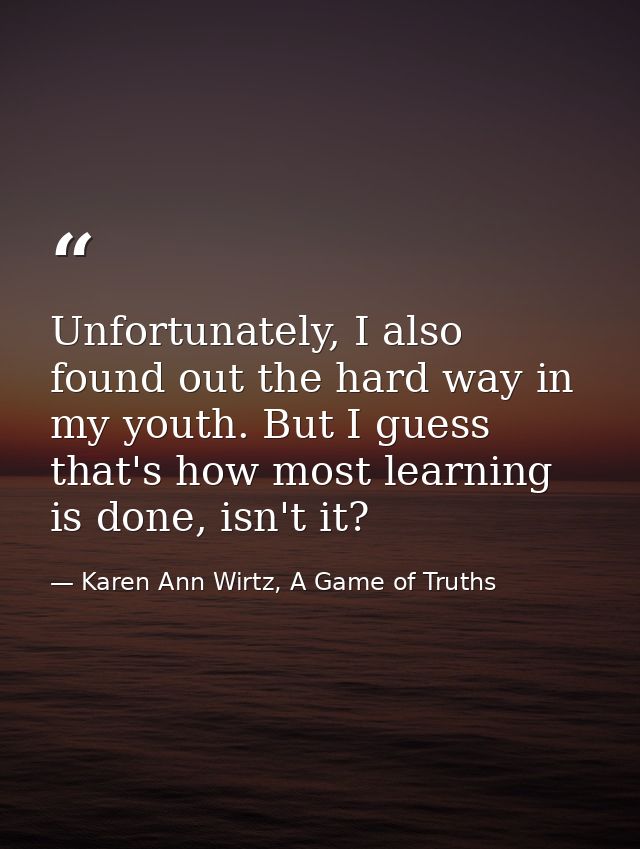Unfortunately, I also found out the hard way in my youth. But I guess that's how most learning is done, isn't it? — Karen Ann Wirtz, A Game of Truths