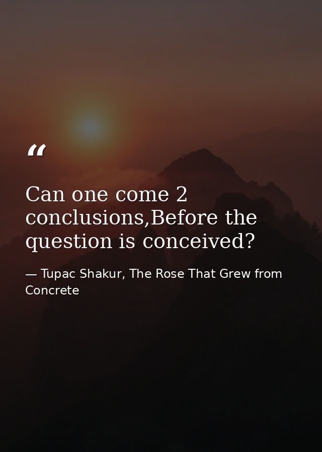 Can one come 2 conclusions,Before the question is conceived? — Tupac Shakur, The Rose That Grew from Concrete
