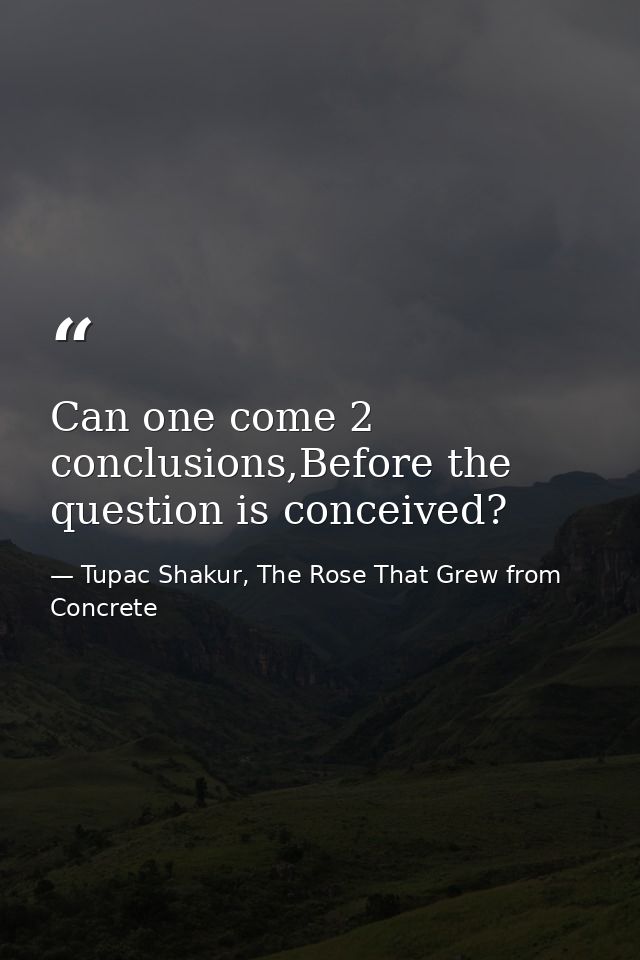 Can one come 2 conclusions,Before the question is conceived? — Tupac Shakur, The Rose That Grew from Concrete