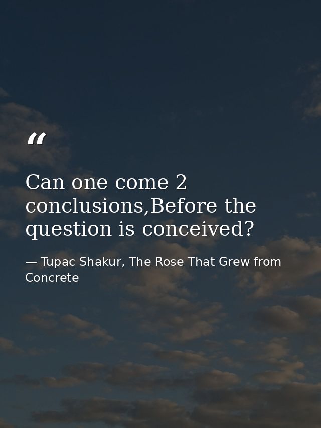 Can one come 2 conclusions,Before the question is conceived? — Tupac Shakur, The Rose That Grew from Concrete