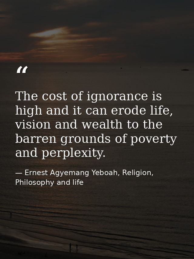 The cost of ignorance is high and it can erode life, vision and wealth to the barren grounds of poverty and perplexity. — Ernest Agyemang Yeboah, Religion, Philosophy and life