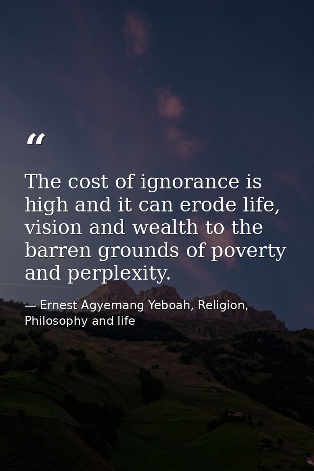 The cost of ignorance is high and it can erode life, vision and wealth to the barren grounds of poverty and perplexity. — Ernest Agyemang Yeboah, Religion, Philosophy and life