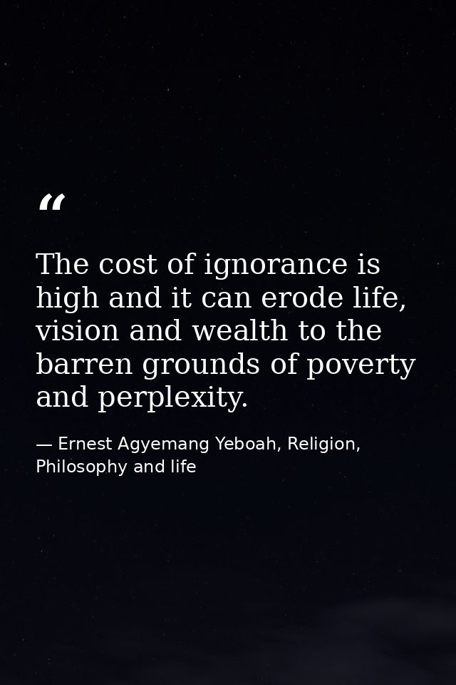 The cost of ignorance is high and it can erode life, vision and wealth to the barren grounds of poverty and perplexity. — Ernest Agyemang Yeboah, Religion, Philosophy and life