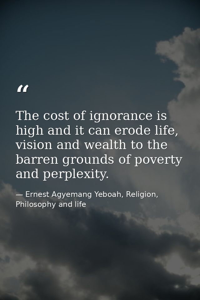 The cost of ignorance is high and it can erode life, vision and wealth to the barren grounds of poverty and perplexity. — Ernest Agyemang Yeboah, Religion, Philosophy and life