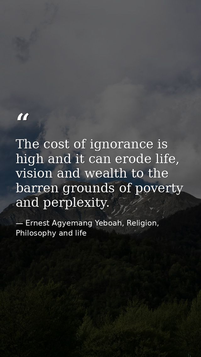 The cost of ignorance is high and it can erode life, vision and wealth to the barren grounds of poverty and perplexity. — Ernest Agyemang Yeboah, Religion, Philosophy and life