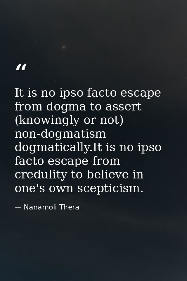 It is no ipso facto escape from dogma to assert (knowingly or not) non-dogmatism dogmatically.It is no ipso facto escape — Nanamoli Thera