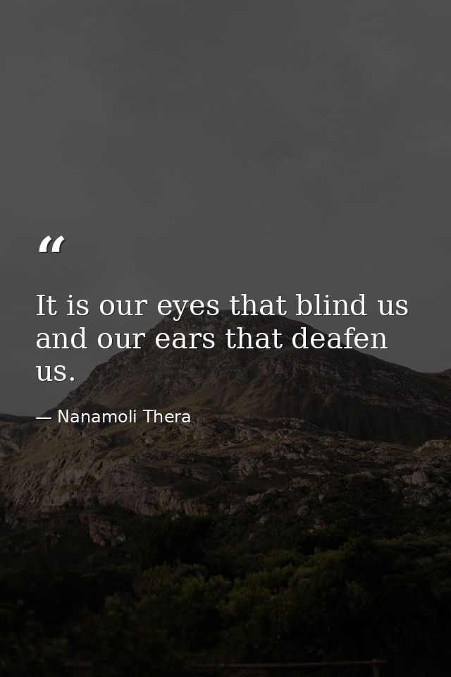 It is our eyes that blind us and our ears that deafen us. — Nanamoli Thera