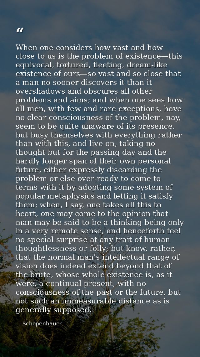 When one considers how vast and how close to us is the problem of existence—this equivocal, tortured, fleeting, dream-li — Schopenhauer
