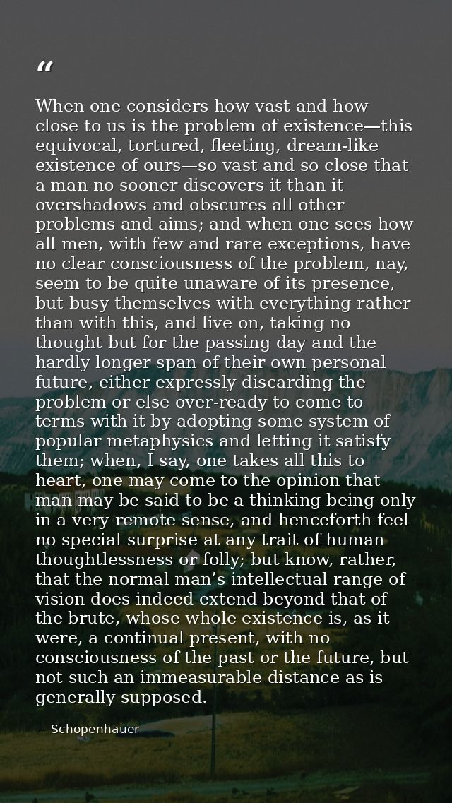 When one considers how vast and how close to us is the problem of existence—this equivocal, tortured, fleeting, dream-li — Schopenhauer