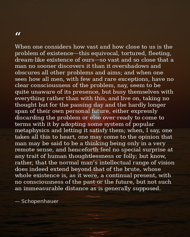 When one considers how vast and how close to us is the problem of existence—this equivocal, tortured, fleeting, dream-li — Schopenhauer