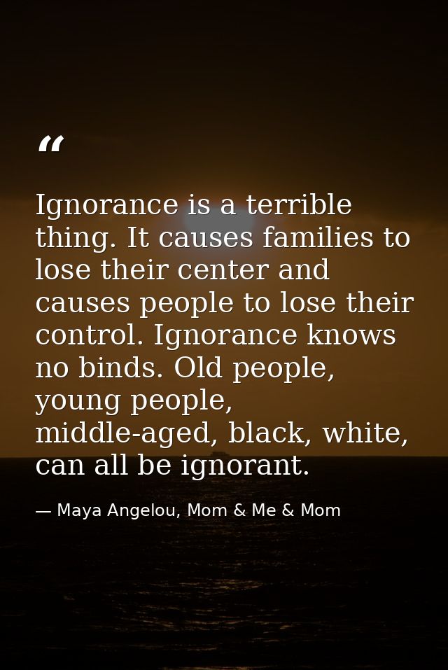 Ignorance is a terrible thing. It causes families to lose their center and causes people to lose their control. Ignoranc — Maya Angelou, Mom & Me & Mom