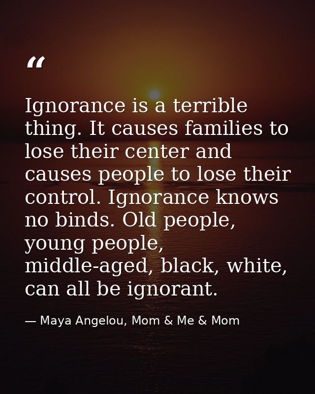 Ignorance is a terrible thing. It causes families to lose their center and causes people to lose their control. Ignoranc — Maya Angelou, Mom & Me & Mom